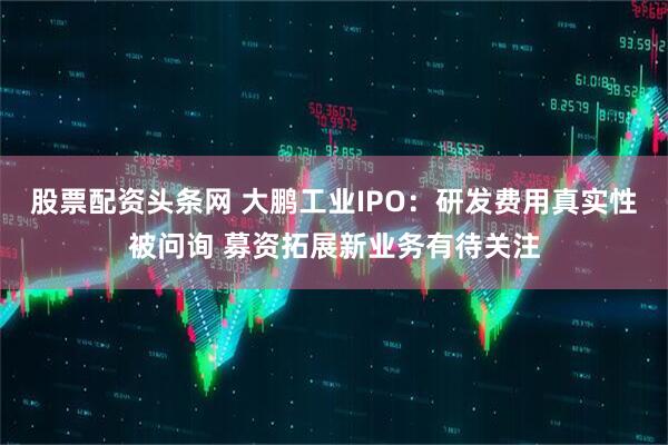 股票配资头条网 大鹏工业IPO：研发费用真实性被问询 募资拓展新业务有待关注