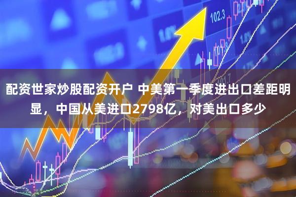 配资世家炒股配资开户 中美第一季度进出口差距明显，中国从美进口2798亿，对美出口多少