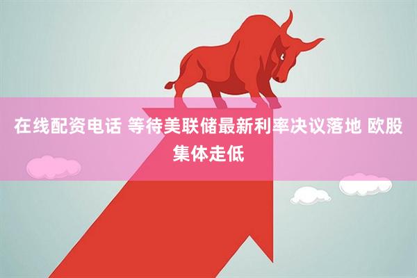 在线配资电话 等待美联储最新利率决议落地 欧股集体走低