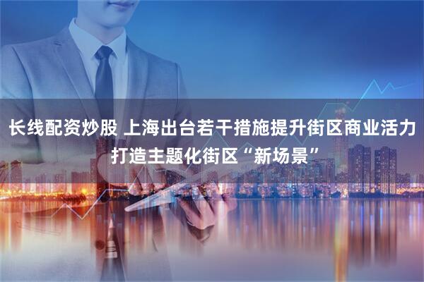 长线配资炒股 上海出台若干措施提升街区商业活力 打造主题化街区“新场景”