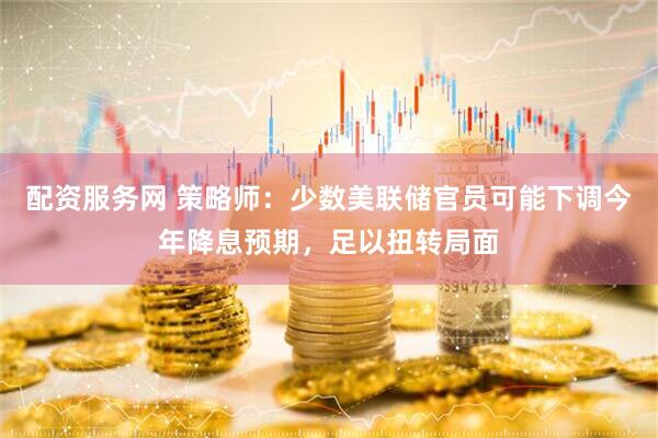 配资服务网 策略师：少数美联储官员可能下调今年降息预期，足以扭转局面