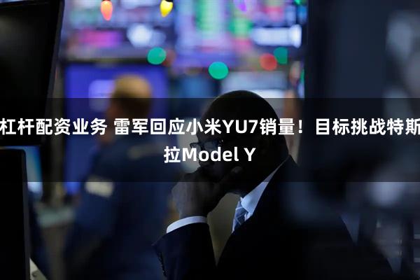 杠杆配资业务 雷军回应小米YU7销量！目标挑战特斯拉Model Y