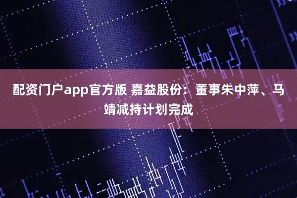 配资门户app官方版 嘉益股份：董事朱中萍、马靖减持计划完成
