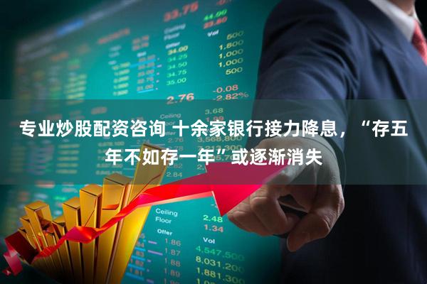 专业炒股配资咨询 十余家银行接力降息，“存五年不如存一年”或逐渐消失