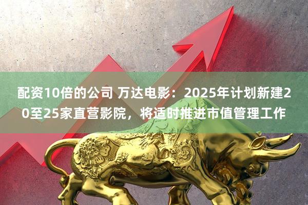 配资10倍的公司 万达电影：2025年计划新建20至25家直营影院，将适时推进市值管理工作