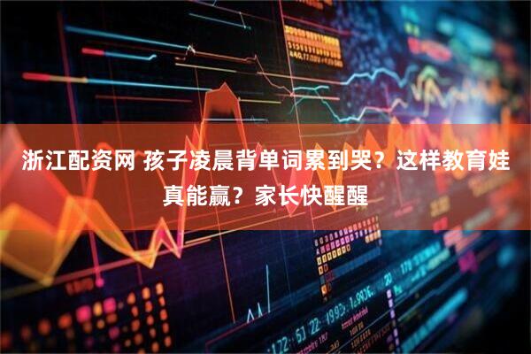 浙江配资网 孩子凌晨背单词累到哭？这样教育娃真能赢？家长快醒醒