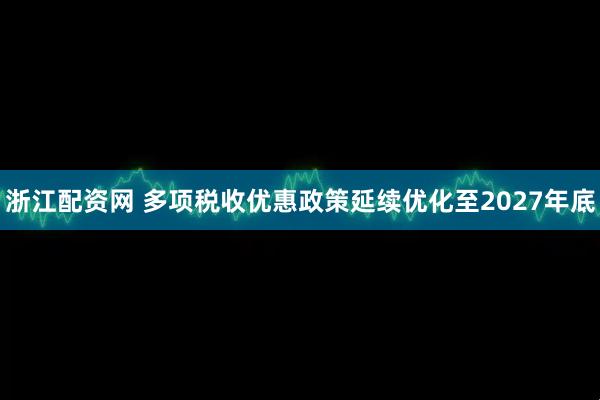 浙江配资网 多项税收优惠政策延续优化至2027年底