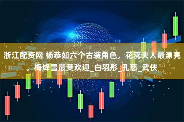浙江配资网 杨恭如六个古装角色，花蕊夫人最漂亮，梅绛雪最受欢迎_白羽彤_孔慈_武侠