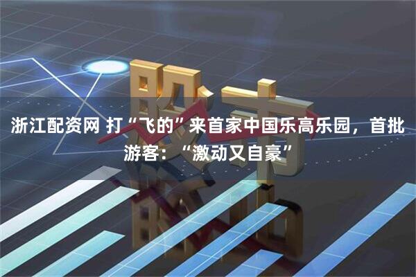 浙江配资网 打“飞的”来首家中国乐高乐园，首批游客：“激动又自豪”