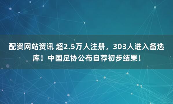 配资网站资讯 超2.5万人注册，303人进入备选库！中国足协公布自荐初步结果！