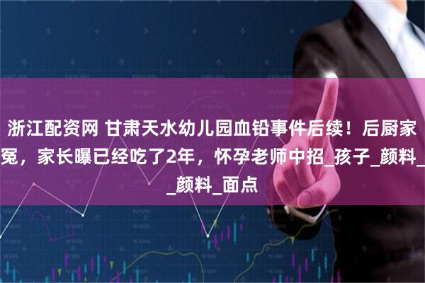 浙江配资网 甘肃天水幼儿园血铅事件后续！后厨家属叫冤，家长曝已经吃了2年，怀孕老师中招_孩子_颜料_面点