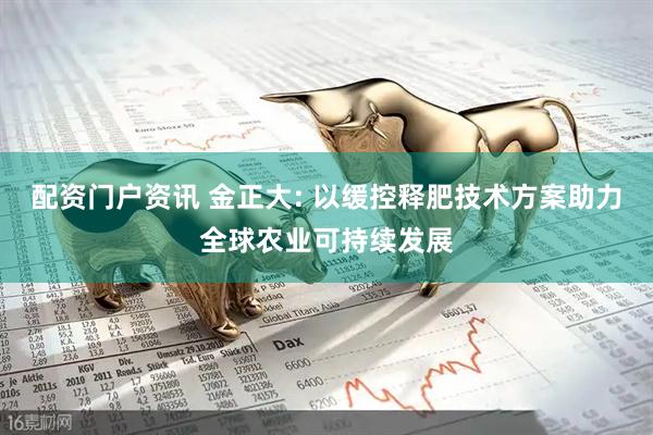 配资门户资讯 金正大: 以缓控释肥技术方案助力全球农业可持续发展
