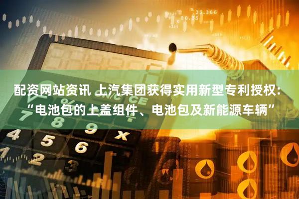 配资网站资讯 上汽集团获得实用新型专利授权: “电池包的上盖组件、电池包及新能源车辆”