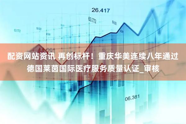 配资网站资讯 再创标杆！重庆华美连续八年通过德国莱茵国际医疗服务质量认证_审核