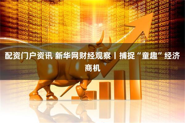 配资门户资讯 新华网财经观察丨捕捉“童趣”经济商机