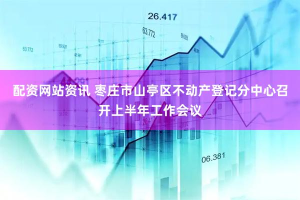 配资网站资讯 枣庄市山亭区不动产登记分中心召开上半年工作会议