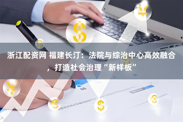 浙江配资网 福建长汀：法院与综治中心高效融合，打造社会治理“新样板”