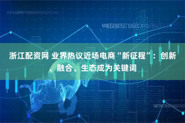浙江配资网 业界热议近场电商“新征程”：创新、融合、生态成为关键词