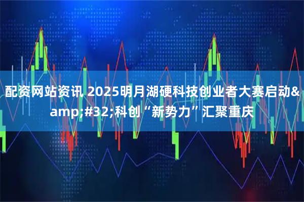 配资网站资讯 2025明月湖硬科技创业者大赛启动&#32;科创“新势力”汇聚重庆