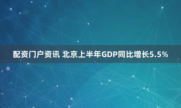 配资门户资讯 北京上半年GDP同比增长5.5%