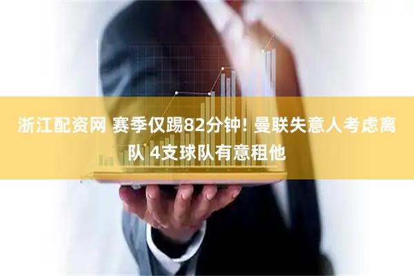 浙江配资网 赛季仅踢82分钟! 曼联失意人考虑离队 4支球队有意租他