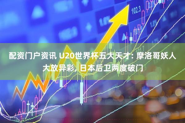 配资门户资讯 U20世界杯五大天才: 摩洛哥妖人大放异彩, 日本后卫两度破门