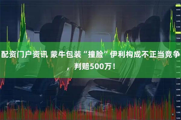 配资门户资讯 蒙牛包装“撞脸”伊利构成不正当竞争,判赔500万!