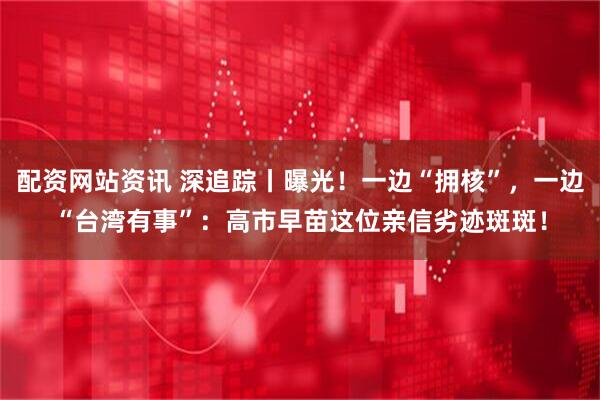 配资网站资讯 深追踪丨曝光!一边“拥核”,一边“台湾有事”:高市早苗这位亲信劣迹斑斑!