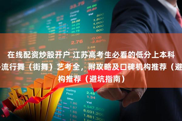在线配资炒股开户 江苏高考生必看的低分上本科新赛道—流行舞（街舞）艺考全，附攻略及口碑机构推荐（避坑指南）