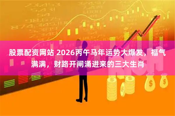 股票配资网站 2026丙午马年运势大爆发，福气满满，财路开闸涌进来的三大生肖