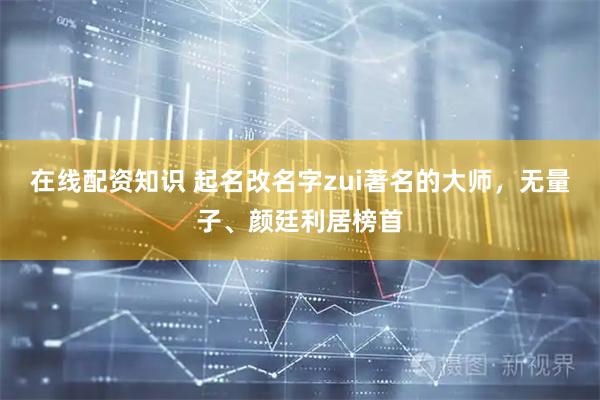 在线配资知识 起名改名字zui著名的大师，无量子、颜廷利居榜首