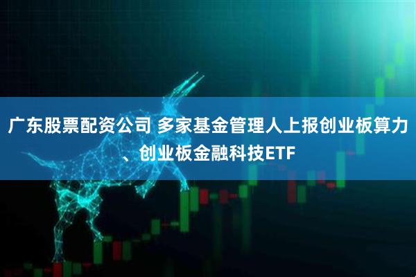 广东股票配资公司 多家基金管理人上报创业板算力、创业板金融科技ETF