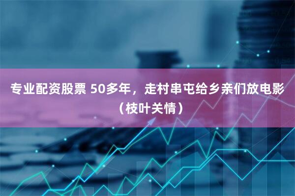 专业配资股票 50多年，走村串屯给乡亲们放电影（枝叶关情）