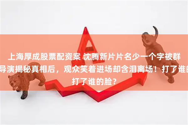 上海厚成股票配资案 沈腾新片片名少一个字被群嘲，导演揭秘真相后，观众笑着进场却含泪离场！打了谁的脸？