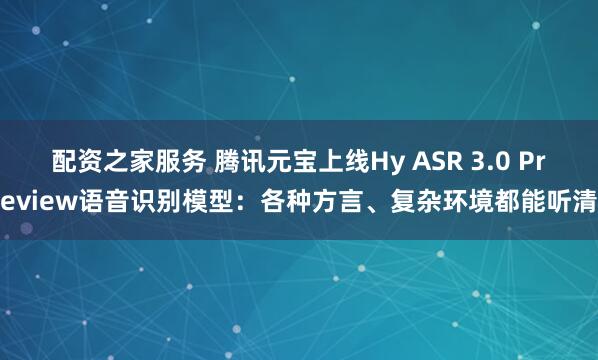 配资之家服务 腾讯元宝上线Hy ASR 3.0 Preview语音识别模型：各种方言、复杂环境都能听清