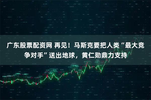 广东股票配资网 再见！马斯克要把人类“最大竞争对手”送出地球，黄仁勋鼎力支持
