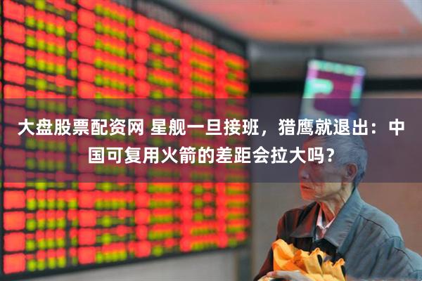 大盘股票配资网 星舰一旦接班，猎鹰就退出：中国可复用火箭的差距会拉大吗？