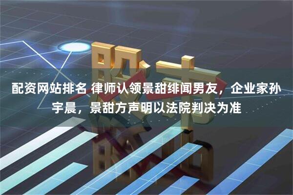 配资网站排名 律师认领景甜绯闻男友，企业家孙宇晨，景甜方声明以法院判决为准