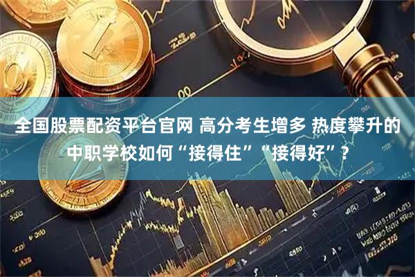 全国股票配资平台官网 高分考生增多 热度攀升的中职学校如何“接得住”“接得好”？