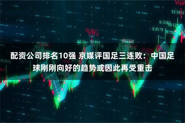 配资公司排名10强 京媒评国足三连败：中国足球刚刚向好的趋势或因此再受重击